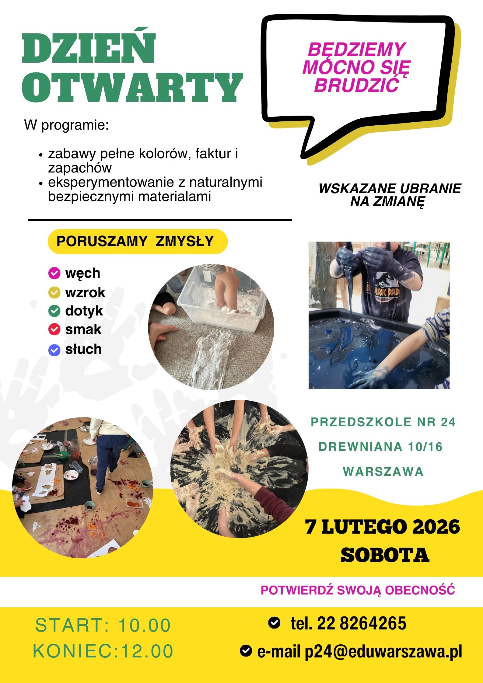 Dzień otwarty. W programie: zabaw pełne kolor&oacute;w, faktur i zapach&oacute;w; eksperymentowanie z naturalnymi bezpiecznymi materiałami. Poruszamy zmysły węch, wzrok, dotyk, smak, słuch. Będziemy mocno się brudzić, wskazane ubranie na zmianę. Przedszkole nr 24, ul. Drewniana 10/16 Warszawa.7 lutego 2026 sobota. Potwierdź swoją obecność. Start 10:00 Koniec 12:00. tel. 228264265, p24@eduwarszawa.pl